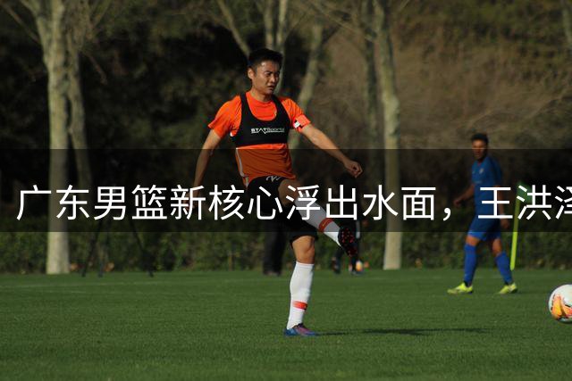 广东男篮新核心浮出水面，王洪泽接班胡明轩获认可